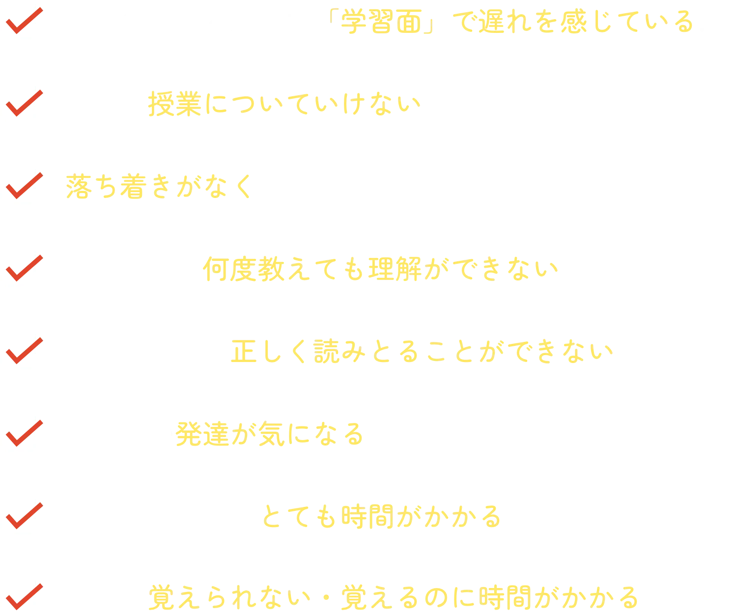 同年代の子と比べて「学習面」で遅れを感じている…
学校の授業についていけない…
落ち着きがなくじっと座っていられない…
同じことを何度教えても理解ができない…
文章の意味を正しく読みとることができない…
子どもの発達が気になる…
計算をするのにとても時間がかかる…
漢字を覚えられない・覚えるのに時間がかかる…