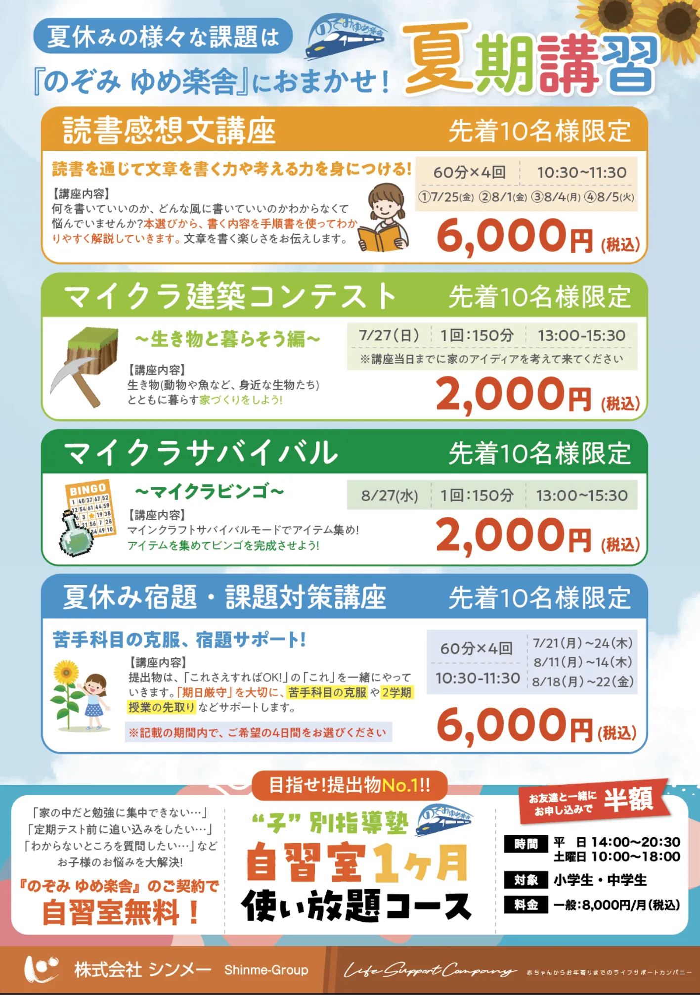 ]
          夏休みの様々な課題は
          「のぞみ ゆめ楽舎」におまかせ！
          
          夏期講習
          読書感想文講座（先着10名様限定）
          読書を通じて文章を書く力や考える力を身につける！
          
          【講座内容】
          何を書いていいのか、どんな風に書いていいのか分からなくて悩んでしまう方が迷わずに、書く内容や手順を使ってわかりやすく解説していきます。文章を書く楽しさも伝えます。
          
          🕒 60分×4回　10:30～11:30
          📅 7/25(木)・28(日)・8/4(日)・8/5(月)
          
          💴 6,000円（税込）
          
          マイクラ建築コンテスト（先着10名様限定）
          ～生き物と暮らそう編～
          
          【講座内容】
          生き物（動物や魚など、身近な生物）たちとともに暮らす家づくりをしよう！
          
          📅 7/27（日）
          🕒 150分　13:00～15:30
          ※講座当日までに家のアイディアを考えて来てください
          
          💴 2,000円（税込）
          
          マイクラサバイバル（先着10名様限定）
          ～マイクラビンゴ～
          
          【講座内容】
          マインクラフトサバイバルモードでアイテム集め！アイテムを集めてビンゴを完成させよう！
          
          📅 8/27（水）
          🕒 150分　13:00～15:30
          
          💴 2,000円（税込）
          
          夏休み宿題・課題対策講座（先着10名様限定）
          苦手科目の克服、宿題サポート！
          
          【講座内容】
          提出物、「これさえ出せばOK！」の「これ」を一緒にやっていきましょう。「期末や学力大丈夫？」等、苦手科目の克服や2学期授業の先取り などもサポートします。
          
          🕒 60分×4回　10:30～11:30
          📅 日程：
          7/21（月）～24（木）
          8/11（月）～14（木）
          8/18（月）～22（金）
          ※記載の期間内で、希望の4日間をお選びください。
          
          💴 6,000円（税込）
          
          目指せ！提出物 No.1‼
          “子”別指導塾
          自習室1ヶ月 使い放題コース
          「家の中だと勉強に集中できない…」
          「定期テスト前に追い込みをしたい…」
          「わからないところを質問したい…」
          →そんなお子様の悩みを解決！
          
          「のぞみ ゆめ楽舎」のご契約で自習室無料！
          
          🕒 時間
          平日 14:00～20:30
          土曜日 10:00～18:00
          
          🎯 対象：小学生・中学生
          💴 料金：一般 8,000円/月（税込）
          
          🟧 お友達と一緒にお申し込みで【半額】
          
          株式会社シンメー Shinme-Group
          Life Support Company
          ちゃんがの未来を支えるライフサポートカンパニー
          