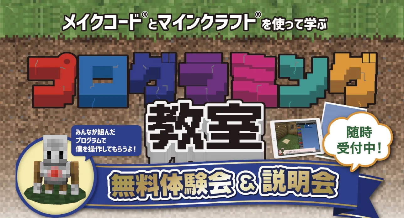 メイクコード® と マインクラフト® を使って学ぶ
                プログラミング教室
                みんなが組んだプログラムで
                後は操作してもらおう!
                
                無料体験会&説明会
                随時受付中!