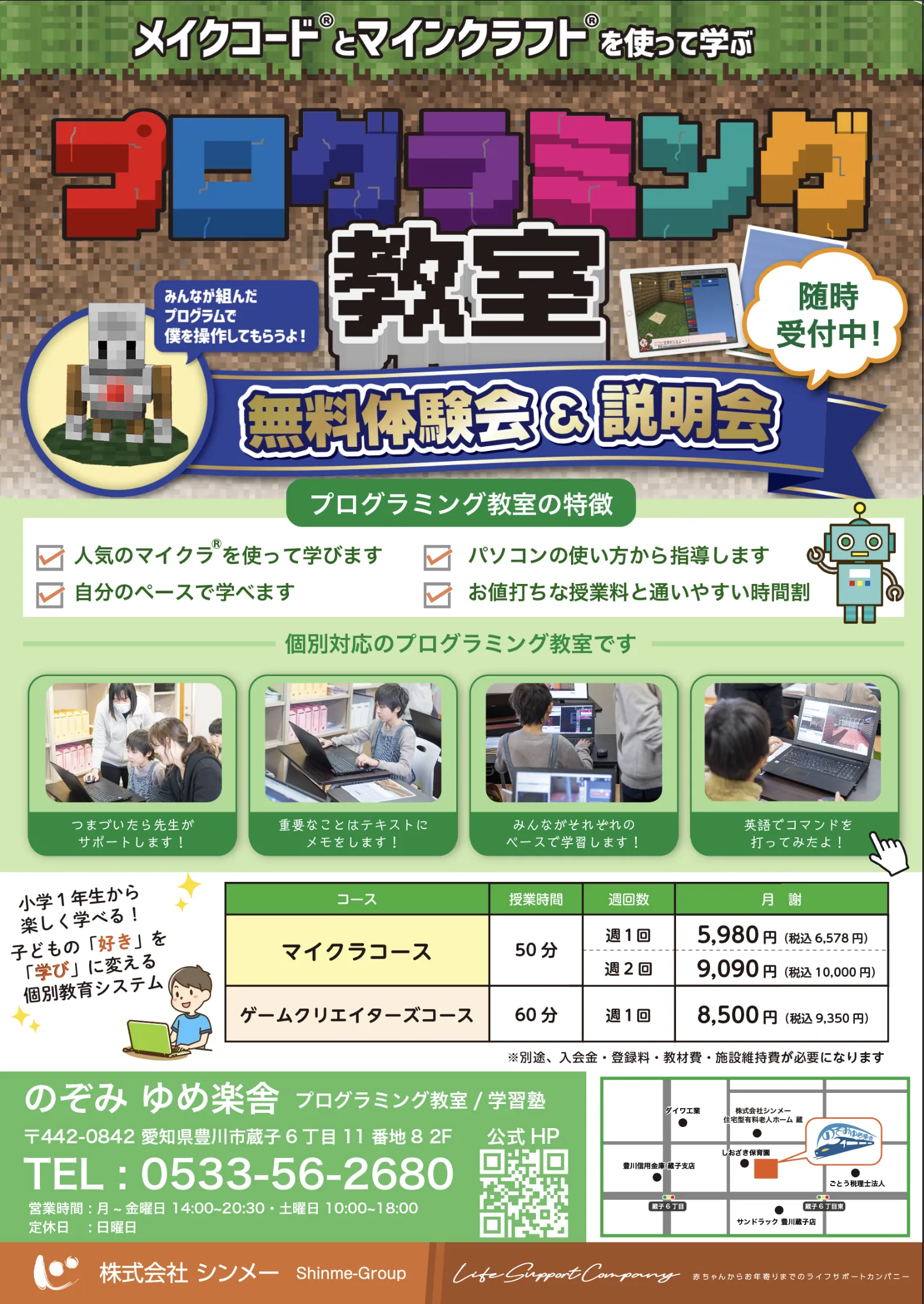 メイクコードとマインクラフトを使って学ぶ
      プログラミング教室
      無料体験会＆説明会
      随時受付中！
      
      プログラミング教室の特徴
      小学生からスタートできる
      パソコン初心者でもOK
      人気のベースで学べる
      自分のペースで学べる
      個別対応なので安心
      スモールステップのプログラミング学習で
      確実にスキルアップできる
      大人気のマインクラフトのプログラミングに挑戦！
      論理的思考力が自然と身につくプログラミング
      パソコンの基礎が学べるので、苦手意識も克服！
      
      コースのご紹介
      マイクラコース
      ゲームプログラミングコース
      ロボットコース
      1回60分／年間36回
      
      入会金　5,500円（税込）
      月謝　5,980円（税込）～／月4回
      ※コースにより異なります。
      ※別途教材費がかかります。
      
      にのみや ゆめ教室
      対象：小学1年生～
      
      TEL：0533-56-2680
      Mail：ninomiya@shinme-group.com
      
      株式会社シンメ
      Shinme-group.com
      
      Life Support Company