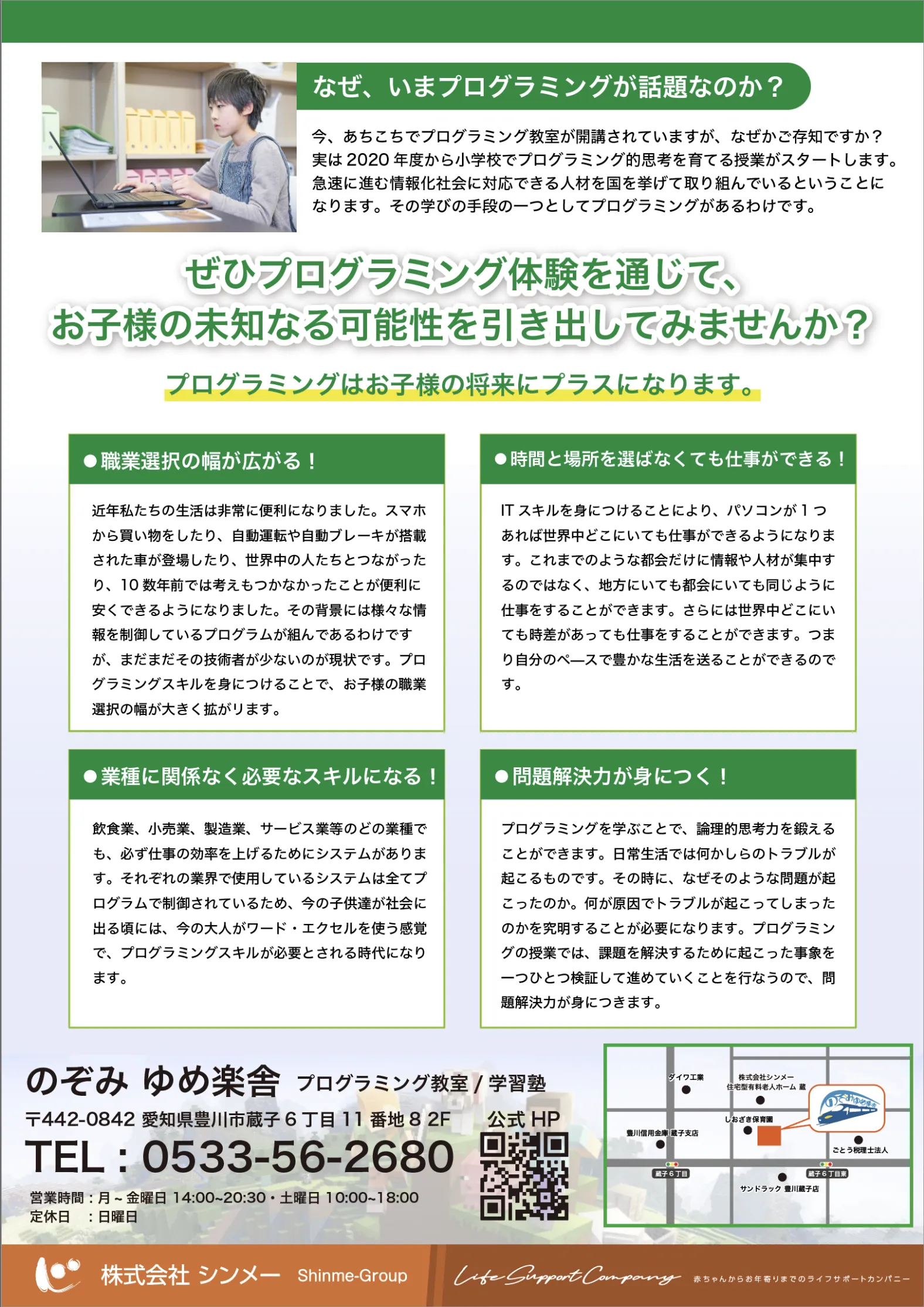 なぜ、いまプログラミングが話題なのか？
      いまやコンピューターやスマートフォンは生活に欠かせない存在です。
      2020年度から始まったプログラミング教育の必修化により、
      お子様の教育にもプログラミングは欠かせないスキルとなってきています。
      これからの社会を生き抜くために、論理的思考力や問題解決能力を
      身につけることが大切です。
      
      ぜひプログラミング体験を通じて、
      お子様の未知なる可能性を引き出してみませんか？
      プログラミングはお子様の将来にプラスになる学びがたくさんあります。
      自分で考え、試行錯誤しながら成功へと導く過程で、論理的思考力や
      問題解決能力を自然と身につけることができます。
      また、アイデアを形にする喜びや達成感を味わうことができるのも魅力です。
      
      プログラミングはお子様の将来の学びにプラスに！
      想像表現の幅が広がる！
      思考力の向上に期待大！
      問題解決能力が身につく！
      将来の仕事にも活かせる！
      今後ますますIT社会が加速する中、プログラミングを学ぶことで
      身につけた力は、将来のあらゆる職業に活かすことができます。
      プログラミングを通じて、お子様の未知なる可能性を広げましょう！
      
      のぞみ ゆめ教室
      プログラミング教室
      〒442-0842 愛知県豊川市蔵子6丁目23-3
      TEL：0533-56-2680
      受付時間 14:00～20:30（日・祝休み）
      Mail：ninomiya@shinme-group.com
      
      株式会社 シンメ
      Shinme-group.com
      
      Life Support Company